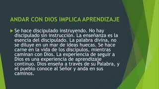 ANDAR CON DIOS IMPLICA APRENDIZAJE
 Se hace discipulado instruyendo. No hay
discipulado sin instrucción. La enseñanza es la
esencia del discipulado. La palabra divina, no
se diluye en un mar de ideas huecas. Se hace
carne en la vida de los discípulos, mientras
caminan con Dios. La experiencia de seguir a
Dios es una experiencia de aprendizaje
continuo. Dios enseña a través de su Palabra, y
el pueblo conoce al Señor y anda en sus
caminos.
 