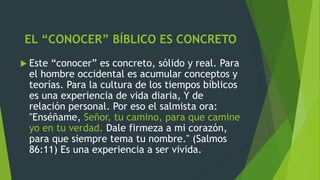 EL “CONOCER” BÍBLICO ES CONCRETO
 Este “conocer” es concreto, sólido y real. Para
el hombre occidental es acumular conceptos y
teorías. Para la cultura de los tiempos bíblicos
es una experiencia de vida diaria, Y de
relación personal. Por eso el salmista ora:
"Enséñame, Señor, tu camino, para que camine
yo en tu verdad. Dale firmeza a mi corazón,
para que siempre tema tu nombre." (Salmos
86:11) Es una experiencia a ser vivida.
 