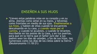 ENSEÑEN A SUS HIJOS
 “Lleven estas palabras mías en su corazón y en su
alma. Átenlas como señal en su mano, y llévenlas
como frontales en medio de sus ojos. Enséñenselas a
sus hijos, y hablen de ellas cuando te encuentres
descansando en tu casa, y cuando vayas por el
camino, y cuando te acuestes, y cuando te levantes.
Inscríbelas en los postes de tu casa, y en tus puertas,
para que en la tierra que el Señor juró dar a sus
padres sean los días de ustedes, y los de sus hijos, tan
numerosos como los días de los cielos sobre la tierra.”
(Deuteronomio 11:18-21)
 