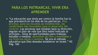 PARA LOS PATRIARCAS, VIVIR ERA
APRENDER
 “La educación que tenía por centro la familia fue la
que prevaleció en los días de los patriarcas. Dios
proveyó, para las escuelas así establecidas, las
condiciones más favorables para el desarrollo del
carácter. Las personas que estaban bajo su dirección,
seguían el plan de vida que Dios había indicado al
principio… llena de oportunidades para trabajar,
estudiar y meditar, aprendían de Dios y enseñaban a
sus hijos sus obras y caminos. Tal era el método
educativo que Dios deseaba establecer en Israel.” HC
Pág. 160
 