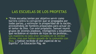 LAS ESCUELAS DE LOS PROFETAS
 “Estas escuelas tenían por objetivo servir como
barrera contra la corrupción que se propagaba por
todas partes…y estimular la prosperidad de la nación,
proveyéndola de hombres preparados para actuar en
el temor de Dios. Con este propósito, Samuel reunió
grupos de jóvenes piadosos, inteligentes y estudiosos,
que recibieron el nombre de hijos de los profetas…
Los maestros no solo eran versados en la verdad
divina, sino que habían gozado de la comunión con
Dios, y habían recibido el don especial de su
Espíritu”. La Educación Pág. 44
 