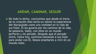 ANDAR, CAMINAR, SEGUIR
 De todo lo dicho, concluimos que desde el inicio
de la creación Dios tenía en mente la experiencia
del discipulado como una realidad en la vida de
sus hijos. Él los guiaría por los caminos de la vida.
Se pasearía, halaj, con ellos en un mundo
perfecto y sin pecado. Después que el pecado
entró, hasta hoy, continúa llamando a sus hijos
para andar con Él. Desea enseñarles a vivir en un
mundo malo.
 