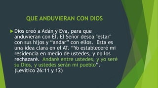 QUE ANDUVIERAN CON DIOS
 Dios creó a Adán y Eva, para que
anduvieran con Él. El Señor desea "estar"
con sus hijos y “andar” con ellos. Esta es
una idea clara en el AT. “Yo estableceré mi
residencia en medio de ustedes, y no los
rechazaré. Andaré entre ustedes, y yo seré
su Dios, y ustedes serán mi pueblo”.
(Levítico 26:11 y 12)
 