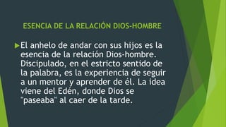 ESENCIA DE LA RELACIÓN DIOS-HOMBRE
El anhelo de andar con sus hijos es la
esencia de la relación Dios-hombre.
Discipulado, en el estricto sentido de
la palabra, es la experiencia de seguir
a un mentor y aprender de él. La idea
viene del Edén, donde Dios se
"paseaba" al caer de la tarde.
 