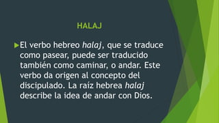 HALAJ
El verbo hebreo halaj, que se traduce
como pasear, puede ser traducido
también como caminar, o andar. Este
verbo da origen al concepto del
discipulado. La raíz hebrea halaj
describe la idea de andar con Dios.
 