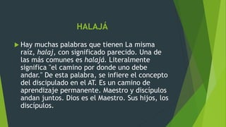 HALAJÁ
 Hay muchas palabras que tienen La misma
raíz, halaj, con significado parecido. Una de
las más comunes es halajá. Literalmente
significa "el camino por donde uno debe
andar." De esta palabra, se infiere el concepto
del discipulado en el AT. Es un camino de
aprendizaje permanente. Maestro y discípulos
andan juntos. Dios es el Maestro. Sus hijos, los
discípulos.
 