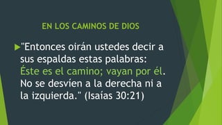 EN LOS CAMINOS DE DIOS
"Entonces oirán ustedes decir a
sus espaldas estas palabras:
Éste es el camino; vayan por él.
No se desvíen a la derecha ni a
la izquierda." (Isaías 30:21)
 