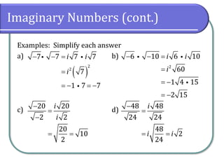 Imaginary Numbers (cont.)
Examples: Simplify each answer
a) b)
c) d)
( )
2
2
7 7 7 7
7
1 7 7
i i
i
− − =
=
= − = −
2
6 10 6 10
60
1 4 15
2 15
i i
i
− − =
=
= −
= −
20 20
2 2
20
10
2
i
i
−
=
−
= =
48 48
24 24
48
2
24
i
i i
−
=
= =
 