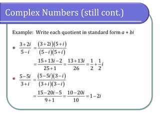 Complex Numbers (still cont.)
Example: Write each quotient in standard form a + bi
⚫
⚫
3 2
5
i
i
+
−
( )( )
( )( )
3 2 5
5 5
15 13 2 13 13 1 1
25 1 26 2 2
i i
i i
i i
i
+ +
=
− +
+ − +
= = = +
+
5 5
3
i
i
−
+
( )( )
( )( )
5 5 3
3 3
15 20 5 10 20
1 2
9 1 10
i i
i i
i i
i
− −
=
+ −
− − −
= = = −
+
 