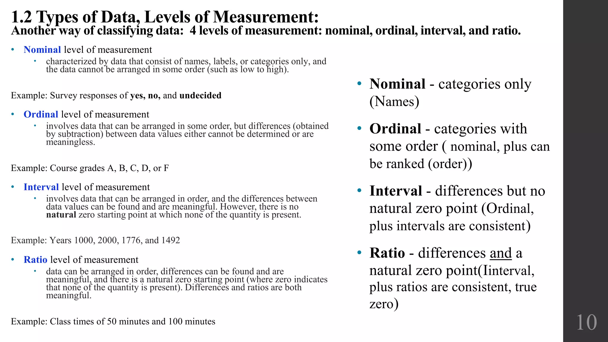 • Nominal level of measurement
 characterized by data that consist of names, labels, or categories only, and
the data cannot be arranged in some order (such as low to high).
Example: Survey responses of yes, no, and undecided
• Ordinal level of measurement
 involves data that can be arranged in some order, but differences (obtained
by subtraction) between data values either cannot be determined or are
meaningless.
Example: Course grades A, B, C, D, or F
• Interval level of measurement
 involves data that can be arranged in order, and the differences between
data values can be found and are meaningful. However, there is no
natural zero starting point at which none of the quantity is present.
Example: Years 1000, 2000, 1776, and 1492
• Ratio level of measurement
 data can be arranged in order, differences can be found and are
meaningful, and there is a natural zero starting point (where zero indicates
that none of the quantity is present). Differences and ratios are both
meaningful.
Example: Class times of 50 minutes and 100 minutes
1.2 Types of Data, Levels of Measurement:
Another way of classifying data: 4 levels of measurement: nominal, ordinal, interval, and ratio.
10
• Nominal - categories only
(Names)
• Ordinal - categories with
some order ( nominal, plus can
be ranked (order))
• Interval - differences but no
natural zero point (Ordinal,
plus intervals are consistent)
• Ratio - differences and a
natural zero point(Iinterval,
plus ratios are consistent, true
zero)
 