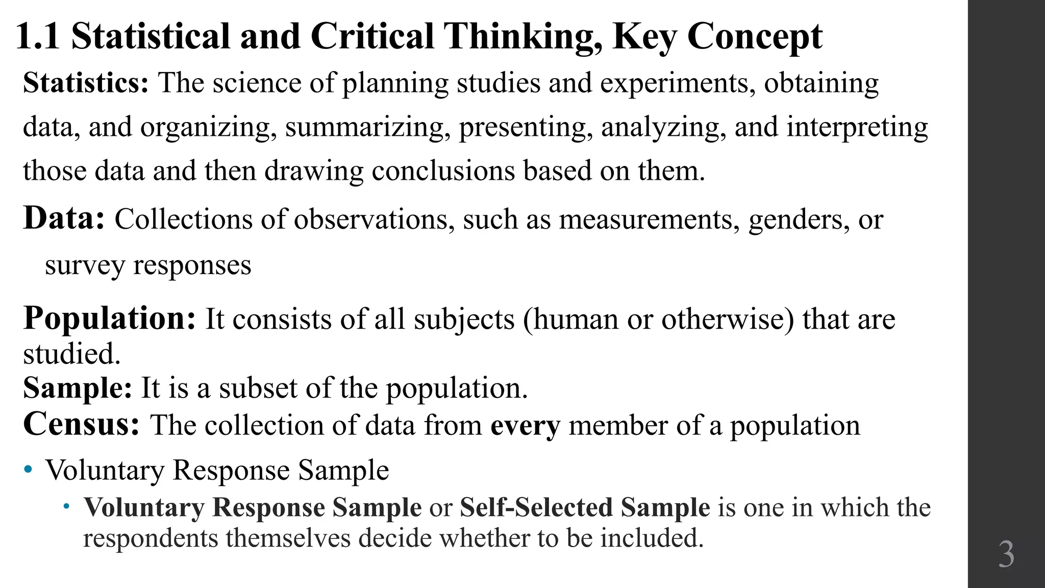 Population: It consists of all subjects (human or otherwise) that are
studied.
Sample: It is a subset of the population.
Census: The collection of data from every member of a population
3
1.1 Statistical and Critical Thinking, Key Concept
• Voluntary Response Sample
 Voluntary Response Sample or Self-Selected Sample is one in which the
respondents themselves decide whether to be included.
Statistics: The science of planning studies and experiments, obtaining
data, and organizing, summarizing, presenting, analyzing, and interpreting
those data and then drawing conclusions based on them.
Data: Collections of observations, such as measurements, genders, or
survey responses
 