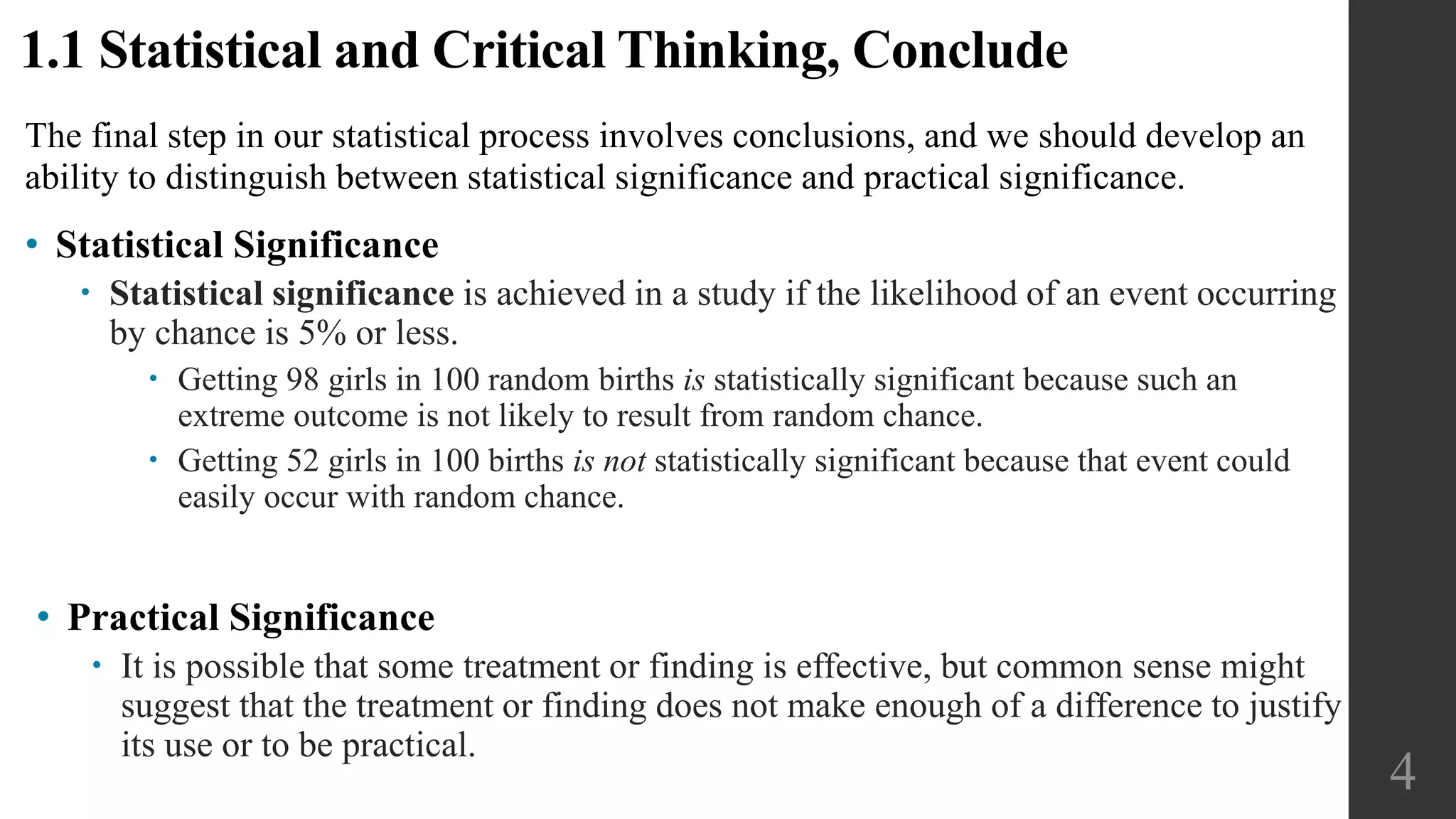 The final step in our statistical process involves conclusions, and we should develop an
ability to distinguish between statistical significance and practical significance.
• Statistical Significance
 Statistical significance is achieved in a study if the likelihood of an event occurring
by chance is 5% or less.
 Getting 98 girls in 100 random births is statistically significant because such an
extreme outcome is not likely to result from random chance.
 Getting 52 girls in 100 births is not statistically significant because that event could
easily occur with random chance.
4
1.1 Statistical and Critical Thinking, Conclude
• Practical Significance
 It is possible that some treatment or finding is effective, but common sense might
suggest that the treatment or finding does not make enough of a difference to justify
its use or to be practical.
 
