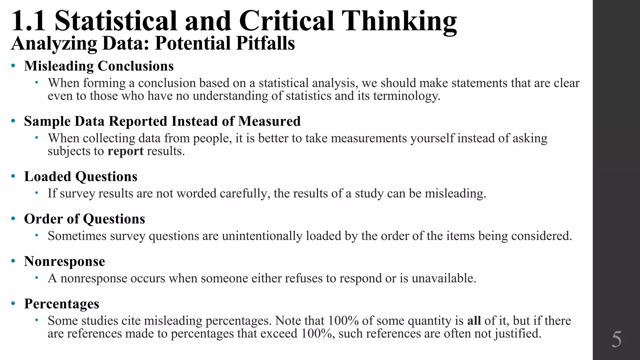 • Misleading Conclusions
 When forming a conclusion based on a statistical analysis, we should make statements that are clear
even to those who have no understanding of statistics and its terminology.
• Sample Data Reported Instead of Measured
 When collecting data from people, it is better to take measurements yourself instead of asking
subjects to report results.
• Loaded Questions
 If survey results are not worded carefully, the results of a study can be misleading.
• Order of Questions
 Sometimes survey questions are unintentionally loaded by the order of the items being considered.
• Nonresponse
 A nonresponse occurs when someone either refuses to respond or is unavailable.
• Percentages
 Some studies cite misleading percentages. Note that 100% of some quantity is all of it, but if there
are references made to percentages that exceed 100%, such references are often not justified.
5
1.1 Statistical and Critical Thinking
Analyzing Data: Potential Pitfalls
 