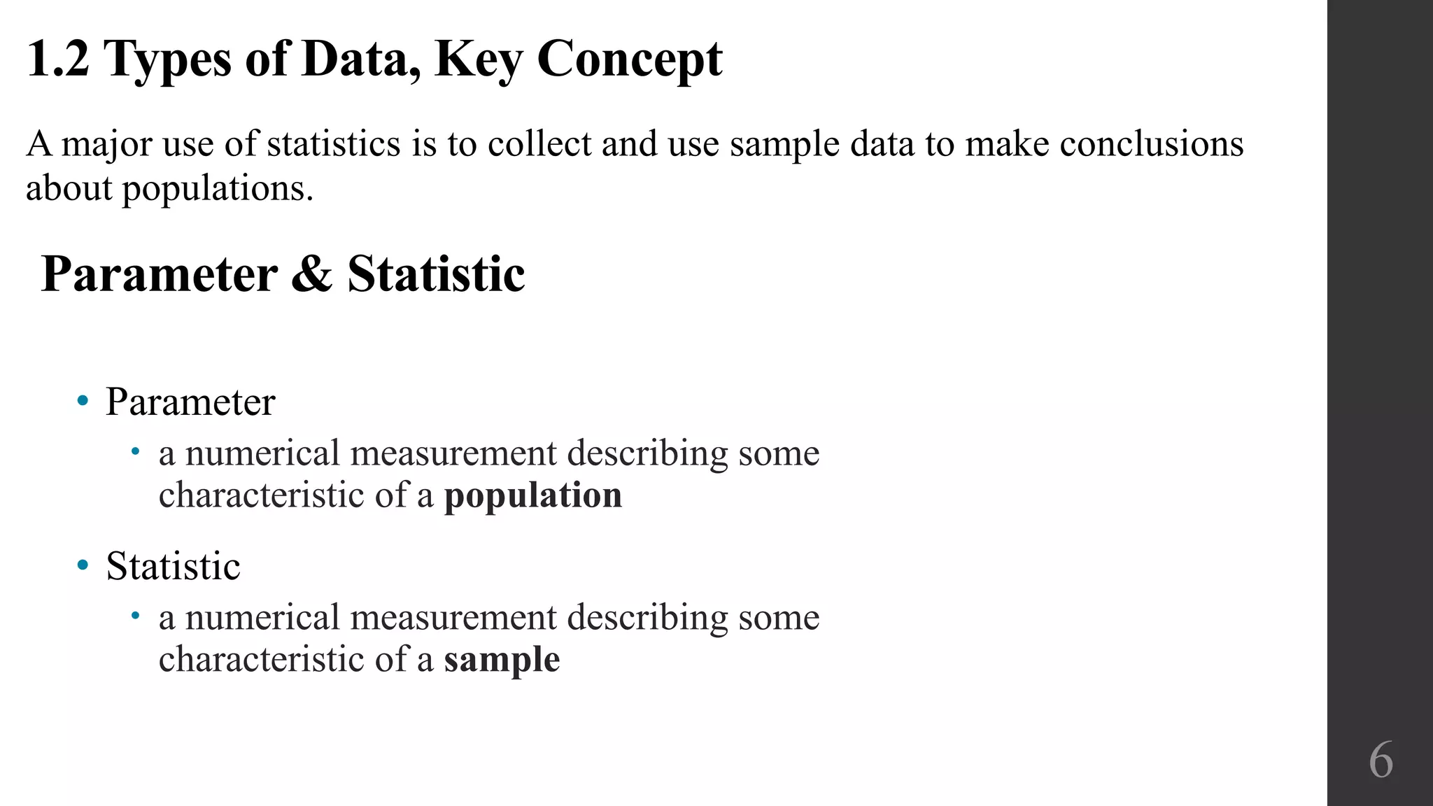 A major use of statistics is to collect and use sample data to make conclusions
about populations.
1.2 Types of Data, Key Concept
Parameter & Statistic
• Parameter
 a numerical measurement describing some
characteristic of a population
• Statistic
 a numerical measurement describing some
characteristic of a sample
6
 