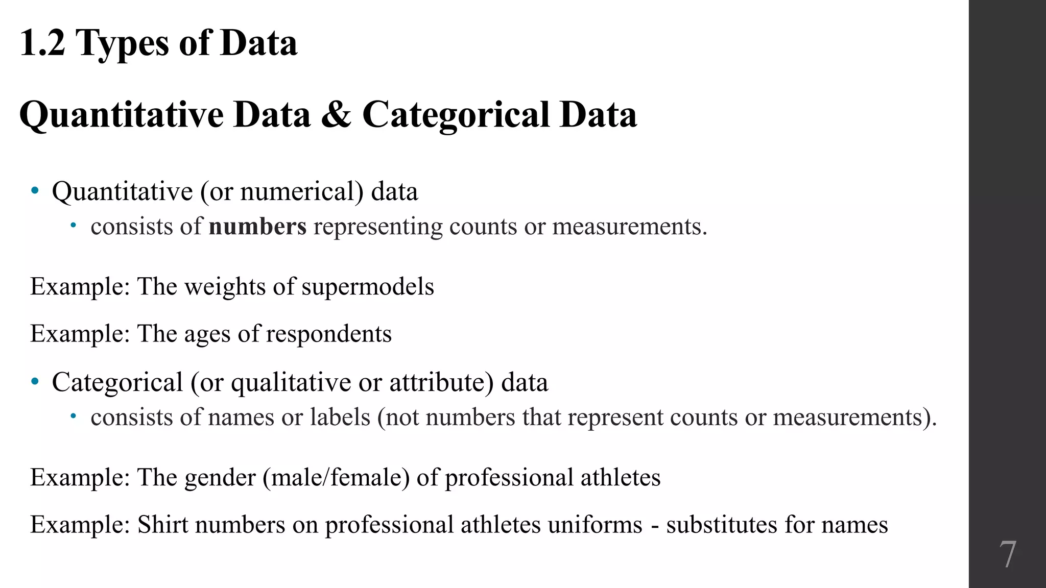 Quantitative Data & Categorical Data
• Quantitative (or numerical) data
 consists of numbers representing counts or measurements.
Example: The weights of supermodels
Example: The ages of respondents
• Categorical (or qualitative or attribute) data
 consists of names or labels (not numbers that represent counts or measurements).
Example: The gender (male/female) of professional athletes
Example: Shirt numbers on professional athletes uniforms - substitutes for names
1.2 Types of Data
7
 