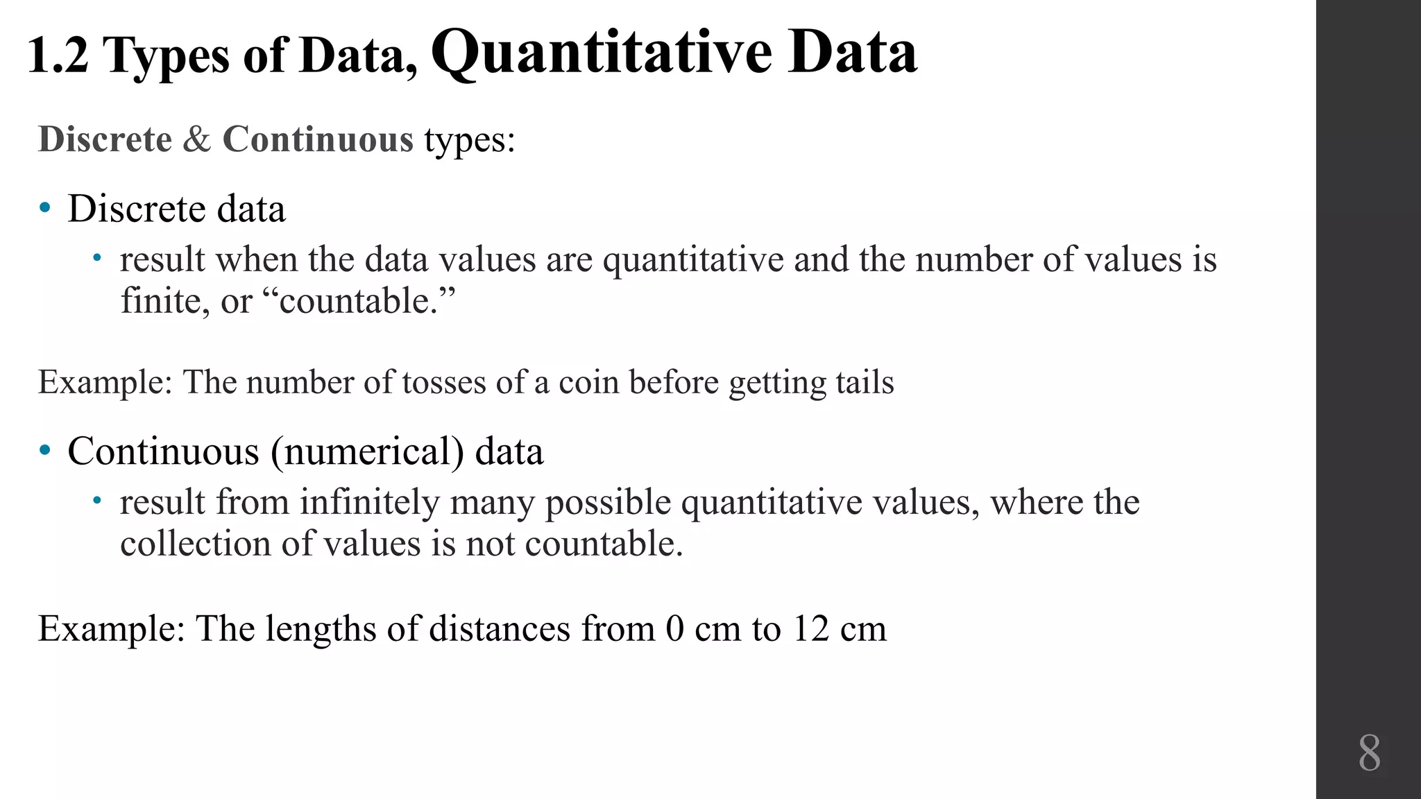 Discrete & Continuous types:
• Discrete data
 result when the data values are quantitative and the number of values is
finite, or “countable.”
Example: The number of tosses of a coin before getting tails
• Continuous (numerical) data
 result from infinitely many possible quantitative values, where the
collection of values is not countable.
Example: The lengths of distances from 0 cm to 12 cm
1.2 Types of Data, Quantitative Data
8
 