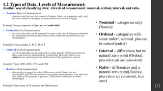 • Nominal level of measurement
 characterized by data that consist of names, labels, or categories only, and
the data cannot be arranged in some order (such as low to high).
Example: Survey responses of yes, no, and undecided
• Ordinal level of measurement
 involves data that can be arranged in some order, but differences (obtained
by subtraction) between data values either cannot be determined or are
meaningless.
Example: Course grades A, B, C, D, or F
• Interval level of measurement
 involves data that can be arranged in order, and the differences between
data values can be found and are meaningful. However, there is no
natural zero starting point at which none of the quantity is present.
Example: Years 1000, 2000, 1776, and 1492
• Ratio level of measurement
 data can be arranged in order, differences can be found and are
meaningful, and there is a natural zero starting point (where zero indicates
that none of the quantity is present). Differences and ratios are both
meaningful.
Example: Class times of 50 minutes and 100 minutes
1.2 Types of Data, Levels of Measurement:
Another way of classifying data: 4 levels of measurement: nominal, ordinal, interval, and ratio.
10
• Nominal - categories only
(Names)
• Ordinal - categories with
some order ( nominal, plus can
be ranked (order))
• Interval - differences but no
natural zero point (Ordinal,
plus intervals are consistent)
• Ratio - differences and a
natural zero point(Iinterval,
plus ratios are consistent, true
zero)
 