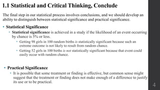 The final step in our statistical process involves conclusions, and we should develop an
ability to distinguish between statistical significance and practical significance.
• Statistical Significance
 Statistical significance is achieved in a study if the likelihood of an event occurring
by chance is 5% or less.
 Getting 98 girls in 100 random births is statistically significant because such an
extreme outcome is not likely to result from random chance.
 Getting 52 girls in 100 births is not statistically significant because that event could
easily occur with random chance.
4
1.1 Statistical and Critical Thinking, Conclude
• Practical Significance
 It is possible that some treatment or finding is effective, but common sense might
suggest that the treatment or finding does not make enough of a difference to justify
its use or to be practical.
 