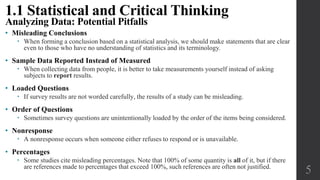 • Misleading Conclusions
 When forming a conclusion based on a statistical analysis, we should make statements that are clear
even to those who have no understanding of statistics and its terminology.
• Sample Data Reported Instead of Measured
 When collecting data from people, it is better to take measurements yourself instead of asking
subjects to report results.
• Loaded Questions
 If survey results are not worded carefully, the results of a study can be misleading.
• Order of Questions
 Sometimes survey questions are unintentionally loaded by the order of the items being considered.
• Nonresponse
 A nonresponse occurs when someone either refuses to respond or is unavailable.
• Percentages
 Some studies cite misleading percentages. Note that 100% of some quantity is all of it, but if there
are references made to percentages that exceed 100%, such references are often not justified.
5
1.1 Statistical and Critical Thinking
Analyzing Data: Potential Pitfalls
 