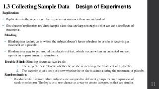 Design of Experiments
Replication
• Replication is the repetition of an experiment on more than one individual.
• Good use of replication requires sample sizes that are large enough so that we can see effects of
treatments.
1.3 Collecting Sample Data
Blinding
• Blinding is a technique in which the subject doesn’t know whether he or she is receiving a
treatment or a placebo.
• Blinding is a way to get around the placebo effect, which occurs when an untreated subject
reports an improvement in symptoms.
Double-Blind: Blinding occurs at two levels:
1. The subject doesn’t know whether he or she is receiving the treatment or a placebo.
2. The experimenter does not know whether he or she is administering the treatment or placebo.
Randomization
 Randomization is used when subjects are assigned to different groups through a process of
random selection. The logic is to use chance as a way to create two groups that are similar.
11
 
