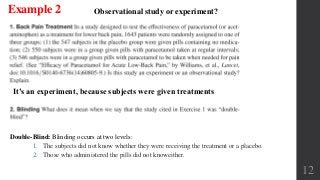 12
Example 2
It’s an experiment, because subjects were given treatments
Observational study or experiment?
Double-Blind: Blinding occurs at two levels:
1. The subjects did not know whether they were receiving the treatment or a placebo.
2. Those who administered the pills did not knoweither.
 