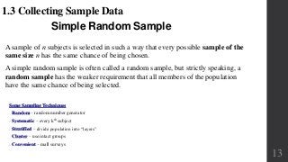 Simple Random Sample
1.3 Collecting Sample Data
A sample of n subjects is selected in such a way that every possible sample of the
same size n has the same chance of being chosen.
A simple random sample is often called a random sample, but strictly speaking, a
random sample has the weaker requirement that all members of the population
have the same chance of being selected.
Some Sampling Techniques
• Random – random number generator
• Systematic – every kth subject
• Stratified – divide population into “layers”
• Cluster – use intact groups
• Convenient – mall surveys
13
 