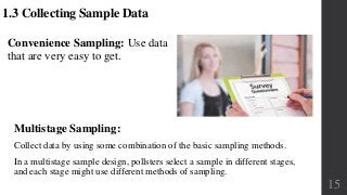 Multistage Sampling:
Collect data by using some combination of the basic sampling methods.
In a multistage sample design, pollsters select a sample in different stages,
and each stage might use different methods of sampling.
1.3 Collecting Sample Data
Convenience Sampling: Use data
that are very easy to get.
15
 