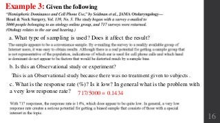 16
Example 3: Given the following
a. What type of sampling is used? Does it affect the result?
b. Is this an Observational study or experiment?
c. What is the response rate (%)? Is it low? In general what is the problem with
a very low response rate?
This is an Observational study because there was no treatment given to subjects .
717/5000 = 0.1434
 