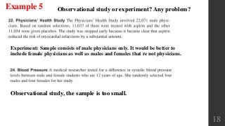 18
Observational study or experiment? Any problem?
Observational study, the sample is too small.
Experiment: Sample consists of male physicians only. It would be better to
include female physicians as well as males and females that re not physicians.
Example 5
 