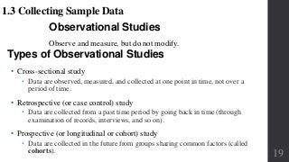 Observational Studies
Observe and measure, but do not modify.
1.3 Collecting Sample Data
Types of Observational Studies
• Cross-sectional study
 Data are observed, measured, and collected at one point in time, not over a
period of time.
• Retrospective (or case control) study
 Data are collected from a past time period by going back in time (through
examination of records, interviews, and so on).
• Prospective (or longitudinal or cohort) study
 Data are collected in the future from groups sharing common factors (called
cohorts). 19
 