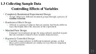 Controlling Effects of Variables
• Completely Randomized Experimental Design
 Assign subjects to different treatment groups through a process of
random selection.
• Randomized Block Design
‒ A block is a group of subjects that are similar, but blocks differ in
ways that might affect the outcome of the experiment.
• Matched Pairs Design
 Compare two treatment groups by using subjects matched in pairs
that are somehow related or have similar characteristics.
• Rigorously Controlled Design
‒ Carefully assign subjects to different treatment groups, so that
those given each treatment are similar in ways that are important
to the experiment.
1.3 Collecting Sample Data
21
 