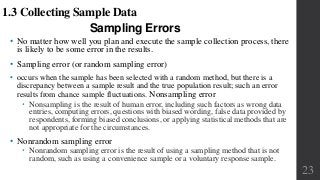 Sampling Errors
• No matter how well you plan and execute the sample collection process, there
is likely to be some error in the results.
• Sampling error (or random sampling error)
• occurs when the sample has been selected with a random method, but there is a
discrepancy between a sample result and the true population result; such an error
results from chance sample fluctuations. Nonsampling error
 Nonsampling is the result of human error, including such factors as wrong data
entries, computing errors, questions with biased wording, false data provided by
respondents, forming biased conclusions, or applying statistical methods that are
not appropriate for the circumstances.
• Nonrandom sampling error
 Nonrandom sampling error is the result of using a sampling method that is not
random, such as using a convenience sample or a voluntary response sample.
23
1.3 Collecting Sample Data
 