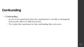 Confounding
• Confounding
 occurs in an experiment when the experimenter is not able to distinguish
between the effects of different factors.
 Try to plan the experiment so that confounding does not occur.
24
 