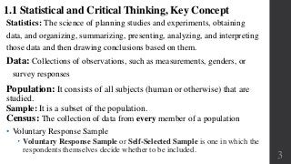 Population: It consists of all subjects (human or otherwise) that are
studied.
Sample: It is a subset of the population.
Census: The collection of data from every member of a population
3
1.1 Statistical and Critical Thinking, Key Concept
• Voluntary Response Sample
 Voluntary Response Sample or Self-Selected Sample is one in which the
respondents themselves decide whether to be included.
Statistics: The science of planning studies and experiments, obtaining
data, and organizing, summarizing, presenting, analyzing, and interpreting
those data and then drawing conclusions based on them.
Data: Collections of observations, such as measurements, genders, or
survey responses
 