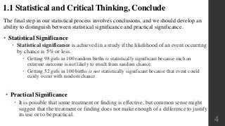 The final step in our statistical process involves conclusions, and we should develop an
ability to distinguish between statistical significance and practical significance.
• Statistical Significance
 Statistical significance is achieved in a study if the likelihood of an event occurring
by chance is 5% or less.
 Getting 98 girls in 100 random births is statistically significant because such an
extreme outcome is not likely to result from random chance.
 Getting 52 girls in 100 births is not statistically significant because that event could
easily occur with random chance.
4
1.1 Statistical and Critical Thinking, Conclude
• Practical Significance
 It is possible that some treatment or finding is effective, but common sense might
suggest that the treatment or finding does not make enough of a difference to justify
its use or to be practical.
 