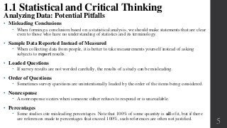 • Misleading Conclusions
 When forming a conclusion based on a statistical analysis, we should make statements that are clear
even to those who have no understanding of statistics and its terminology.
• Sample Data Reported Instead of Measured
 When collecting data from people, it is better to take measurements yourself instead of asking
subjects to report results.
• Loaded Questions
 If survey results are not worded carefully, the results of a study can be misleading.
• Order of Questions
 Sometimes survey questions are unintentionally loaded by the order of the items being considered.
• Nonresponse
 A nonresponse occurs when someone either refuses to respond or is unavailable.
• Percentages
 Some studies cite misleading percentages. Note that 100% of some quantity is all of it, but if there
are references made to percentages that exceed 100%, such references are often not justified.
5
1.1 Statistical and Critical Thinking
Analyzing Data: Potential Pitfalls
 