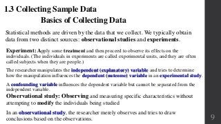 Basics of Collecting Data
Statistical methods are driven by the data that we collect. We typically obtain
data from two distinct sources: observational studies and experiments.
1.3 Collecting Sample Data
Experiment: Apply some treatment and then proceed to observe its effects on the
individuals. (The individuals in experiments are called experimental units, and they are often
called subjects when they are people.)
The researcher manipulates the independent (explanatory) variable and tries to determine
how the manipulation influences the dependent (outcome) variable in an experimental study.
A confounding variable influences the dependent variable but cannot be separated from the
independent variable.
Observational study: Observing and measuring specific characteristics without
attempting to modify the individuals being studied
In an observational study, the researcher merely observes and tries to draw
conclusions based on the observations. 9
 