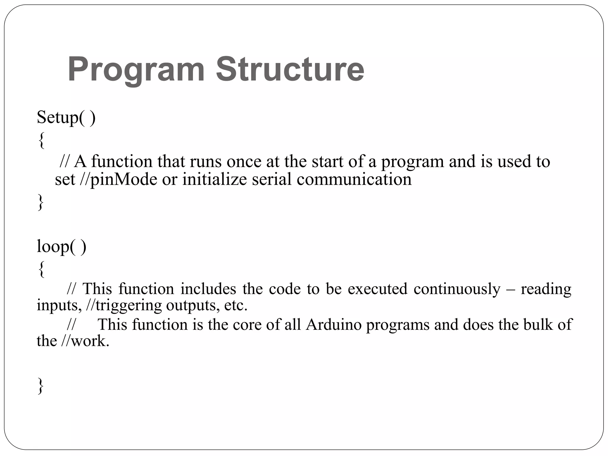 Program Structure Setup( ) { // A function that runs once at the start of a program and is used to set //pinMode or initialize serial communication } loop( ) { // This function includes the code to be executed continuously – reading inputs, //triggering outputs, etc. // This function is the core of all Arduino programs and does the bulk of the //work. } 