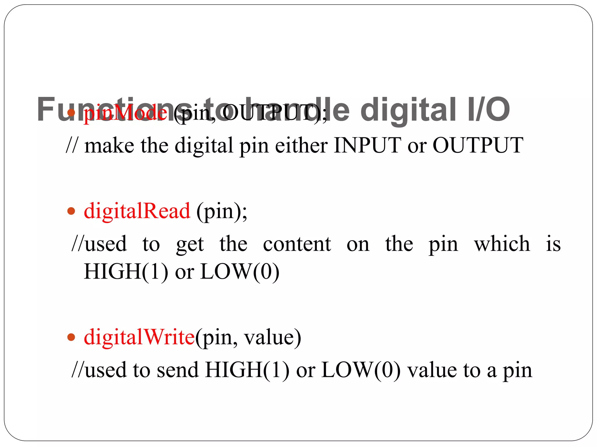 Functions to handle digital I/O pinMode (pin, OUTPUT); // make the digital pin either INPUT or OUTPUT  digitalRead (pin); //used to get the content on the pin which is HIGH(1) or LOW(0)  digitalWrite(pin, value) //used to send HIGH(1) or LOW(0) value to a pin 