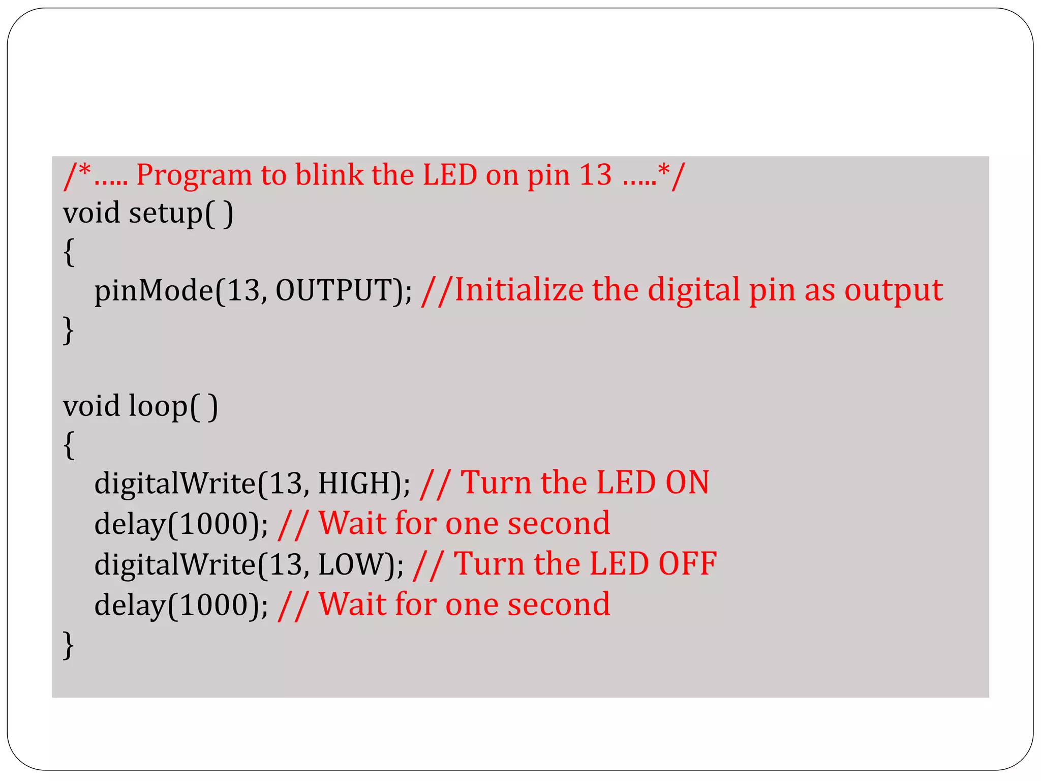 /*….. Program to blink the LED on pin 13 …..*/ void setup( ) { pinMode(13, OUTPUT); //Initialize the digital pin as output } void loop( ) { digitalWrite(13, HIGH); // Turn the LED ON delay(1000); // Wait for one second digitalWrite(13, LOW); // Turn the LED OFF delay(1000); // Wait for one second } 