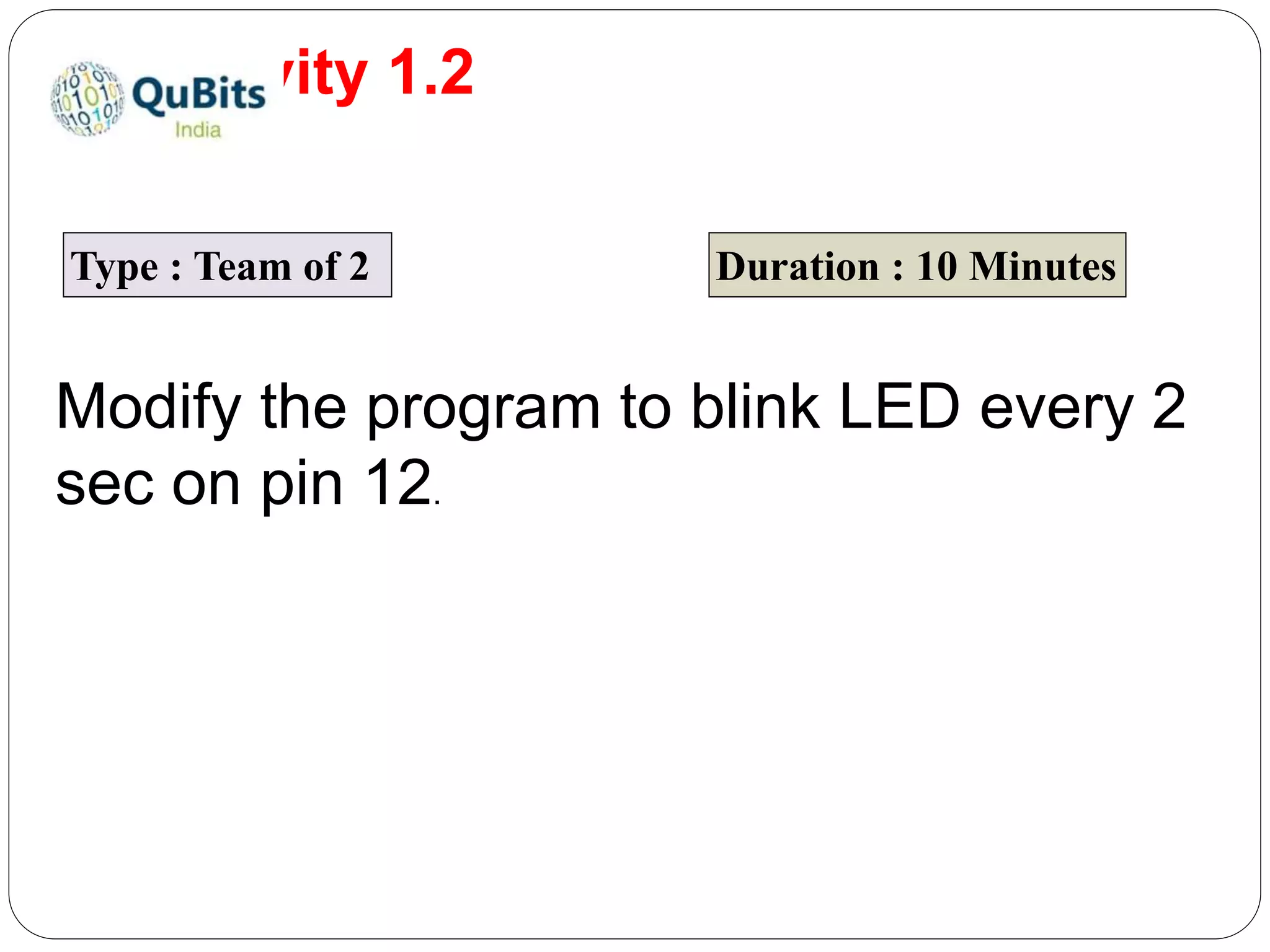 Activity 1.2 Type : Team of 2 Duration : 10 Minutes Modify the program to blink LED every 2 sec on pin 12. 