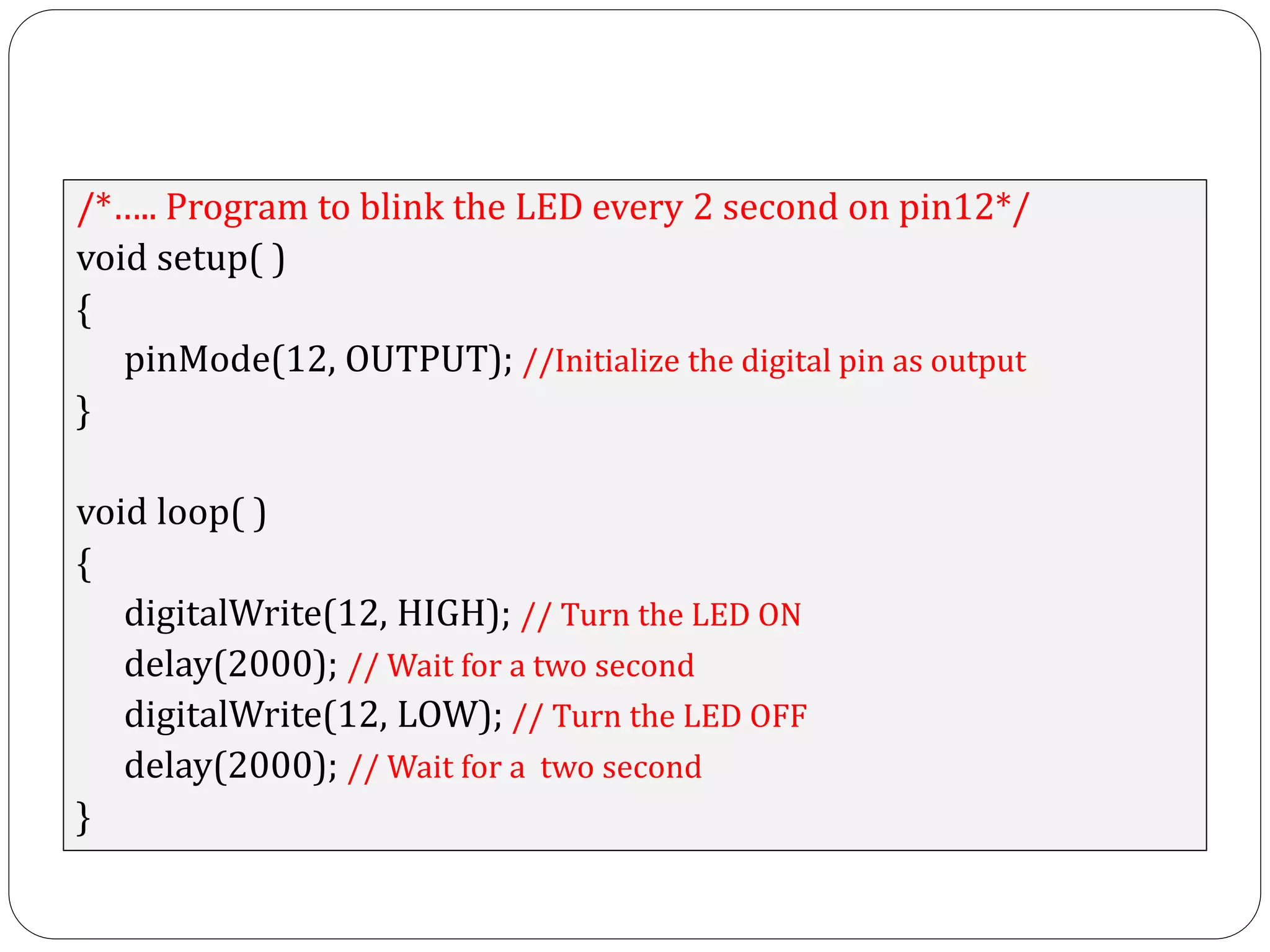 /*….. Program to blink the LED every 2 second on pin12*/ void setup( ) { pinMode(12, OUTPUT); //Initialize the digital pin as output } void loop( ) { digitalWrite(12, HIGH); // Turn the LED ON delay(2000); // Wait for a two second digitalWrite(12, LOW); // Turn the LED OFF delay(2000); // Wait for a two second } 
