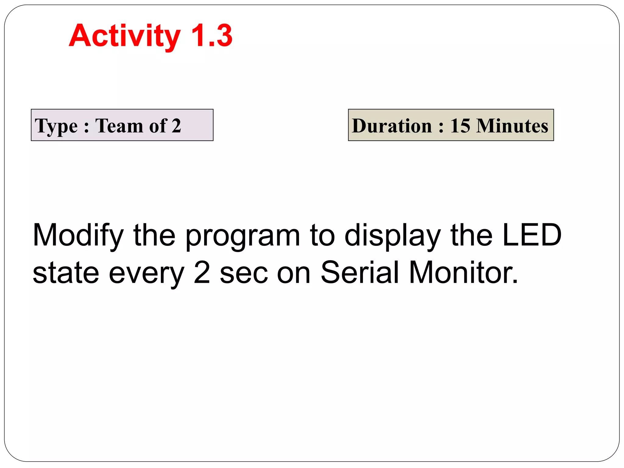 Activity 1.3 Type : Team of 2 Duration : 15 Minutes Modify the program to display the LED state every 2 sec on Serial Monitor. 