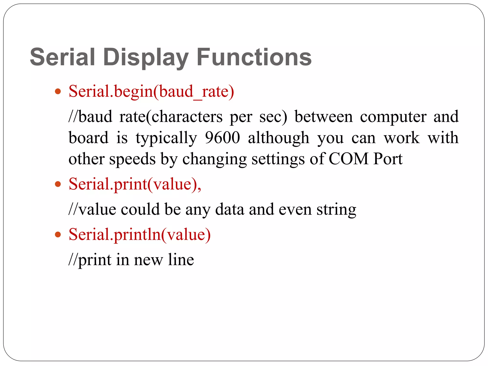 Serial Display Functions  Serial.begin(baud_rate) //baud rate(characters per sec) between computer and board is typically 9600 although you can work with other speeds by changing settings of COM Port  Serial.print(value), //value could be any data and even string  Serial.println(value) //print in new line 