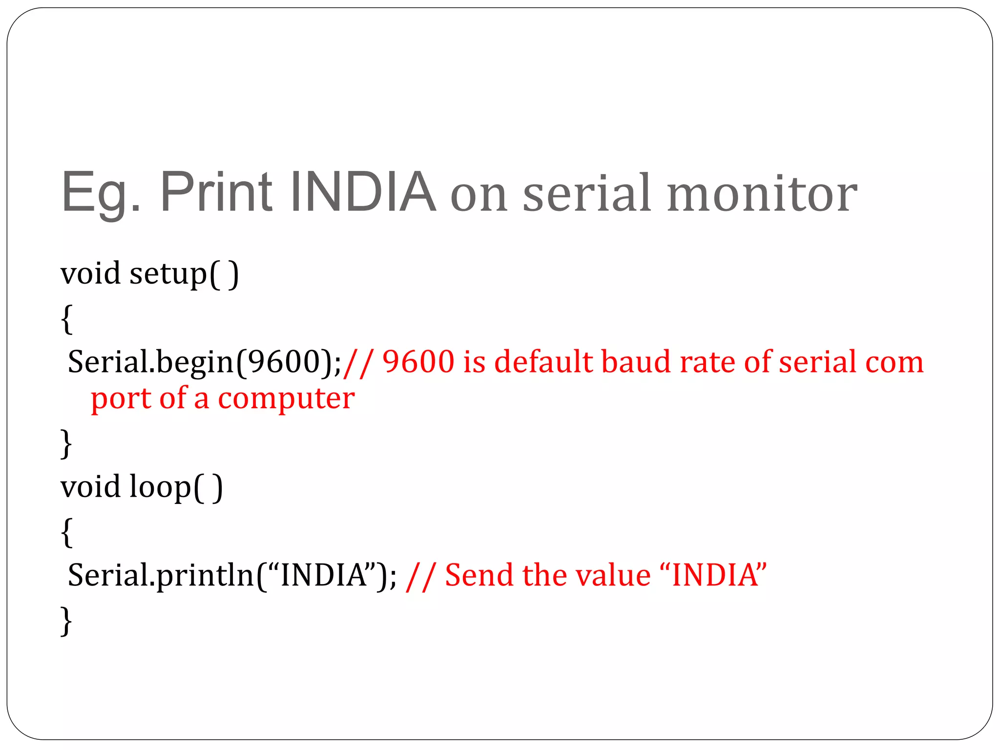 Eg. Print INDIA on serial monitor void setup( ) { Serial.begin(9600);// 9600 is default baud rate of serial com port of a computer } void loop( ) { Serial.println(“INDIA”); // Send the value “INDIA” } 