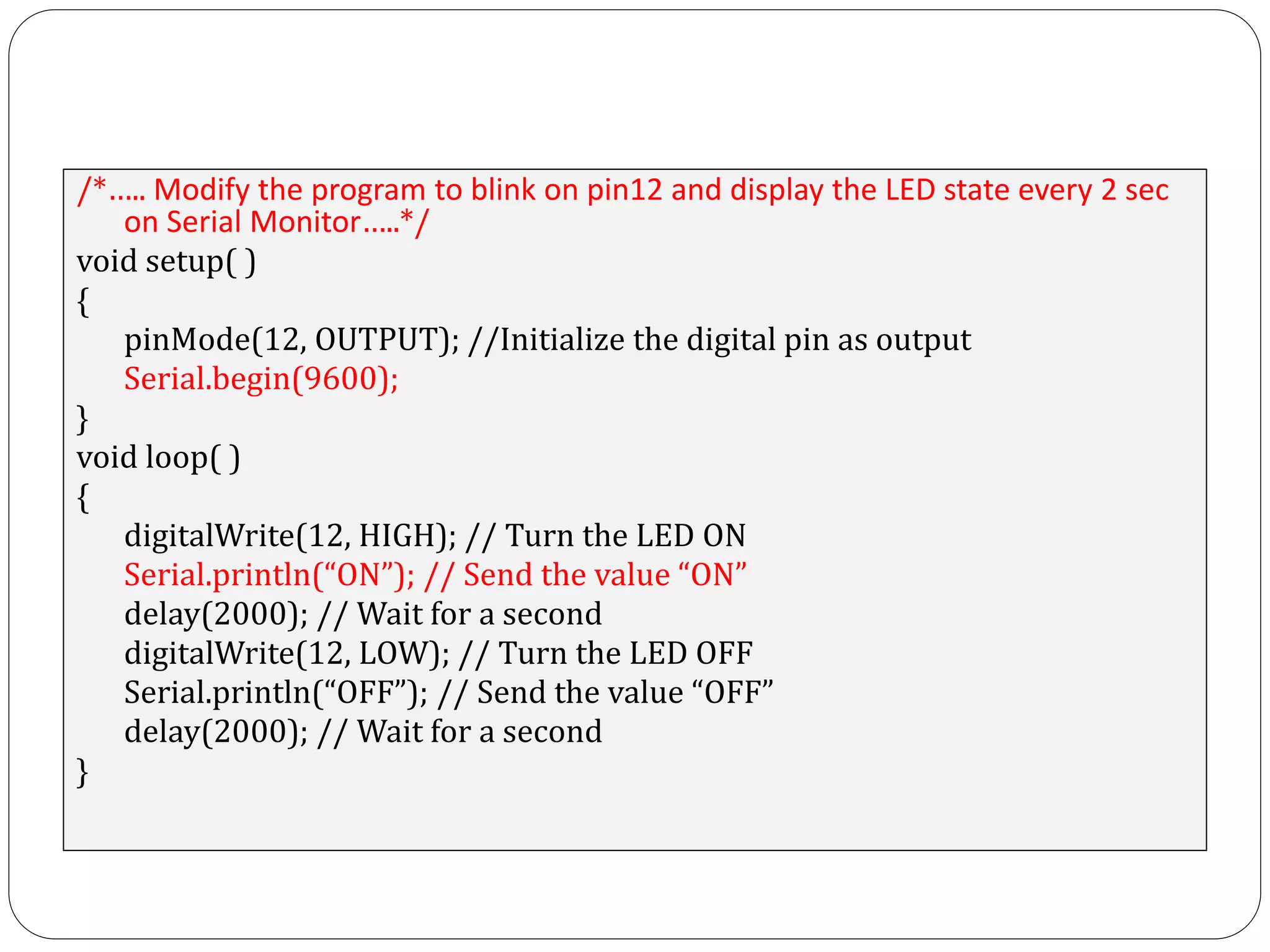 /*….. Modify the program to blink on pin12 and display the LED state every 2 sec on Serial Monitor…..*/ void setup( ) { pinMode(12, OUTPUT); //Initialize the digital pin as output Serial.begin(9600); } void loop( ) { digitalWrite(12, HIGH); // Turn the LED ON Serial.println(“ON”); // Send the value “ON” delay(2000); // Wait for a second digitalWrite(12, LOW); // Turn the LED OFF Serial.println(“OFF”); // Send the value “OFF” delay(2000); // Wait for a second } 