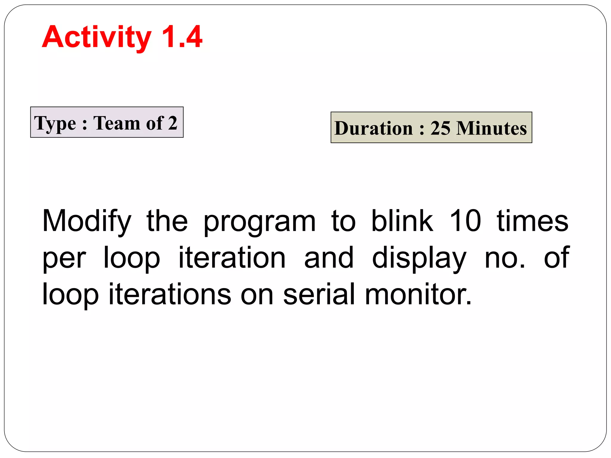 Activity 1.4 Type : Team of 2 Duration : 25 Minutes Modify the program to blink 10 times per loop iteration and display no. of loop iterations on serial monitor. 