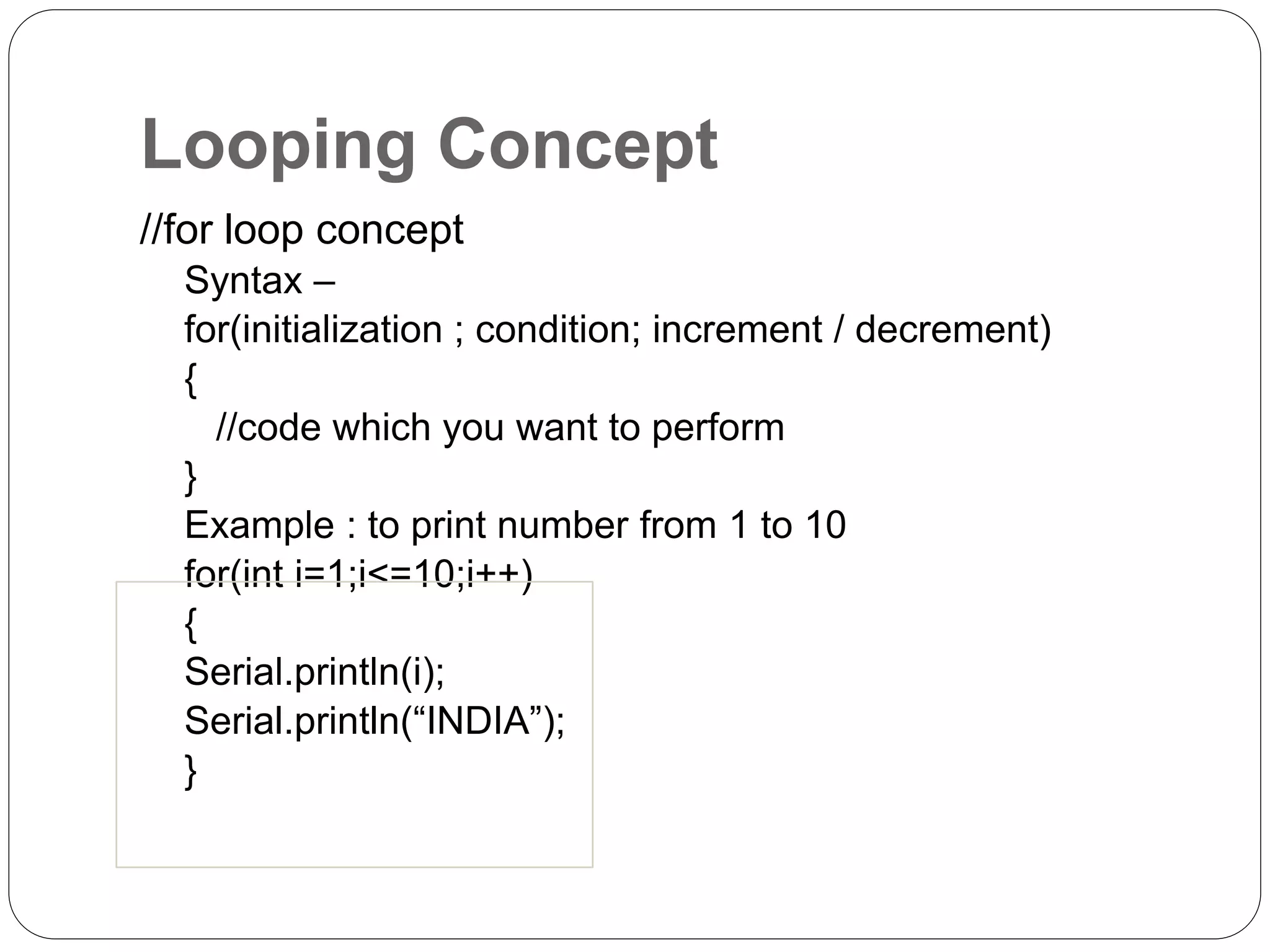 Looping Concept //for loop concept Syntax – for(initialization ; condition; increment / decrement) { //code which you want to perform } Example : to print number from 1 to 10 for(int i=1;i<=10;i++) { Serial.println(i); Serial.println(“INDIA”); } 