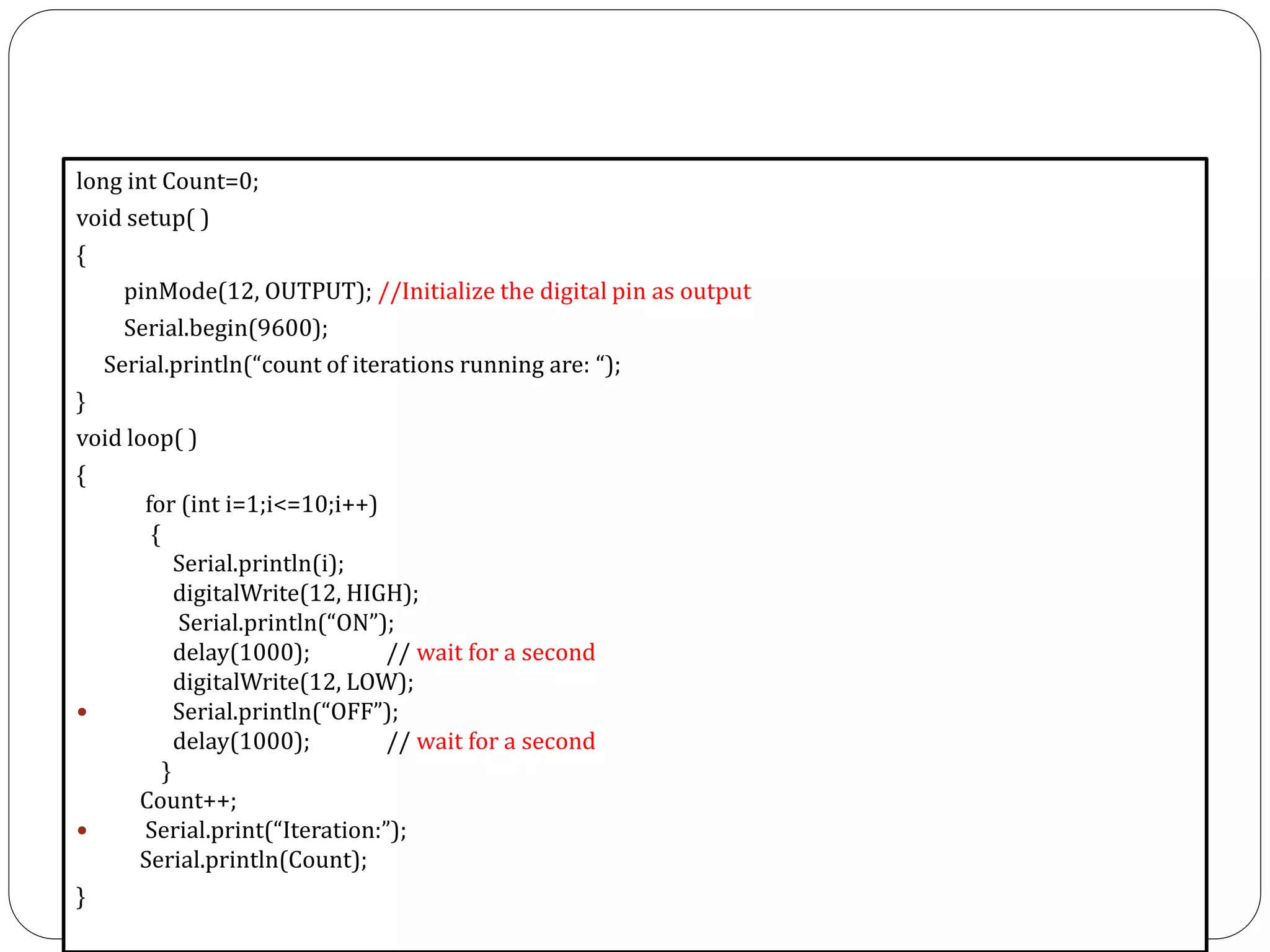 long int Count=0; void setup( ) { pinMode(12, OUTPUT); //Initialize the digital pin as output Serial.begin(9600); Serial.println(“count of iterations running are: “); } void loop( ) { for (int i=1;i<=10;i++) { Serial.println(i); digitalWrite(12, HIGH); Serial.println(“ON”); delay(1000); // wait for a second digitalWrite(12, LOW);  Serial.println(“OFF”); delay(1000); // wait for a second } Count++;  Serial.print(“Iteration:”); Serial.println(Count); } 