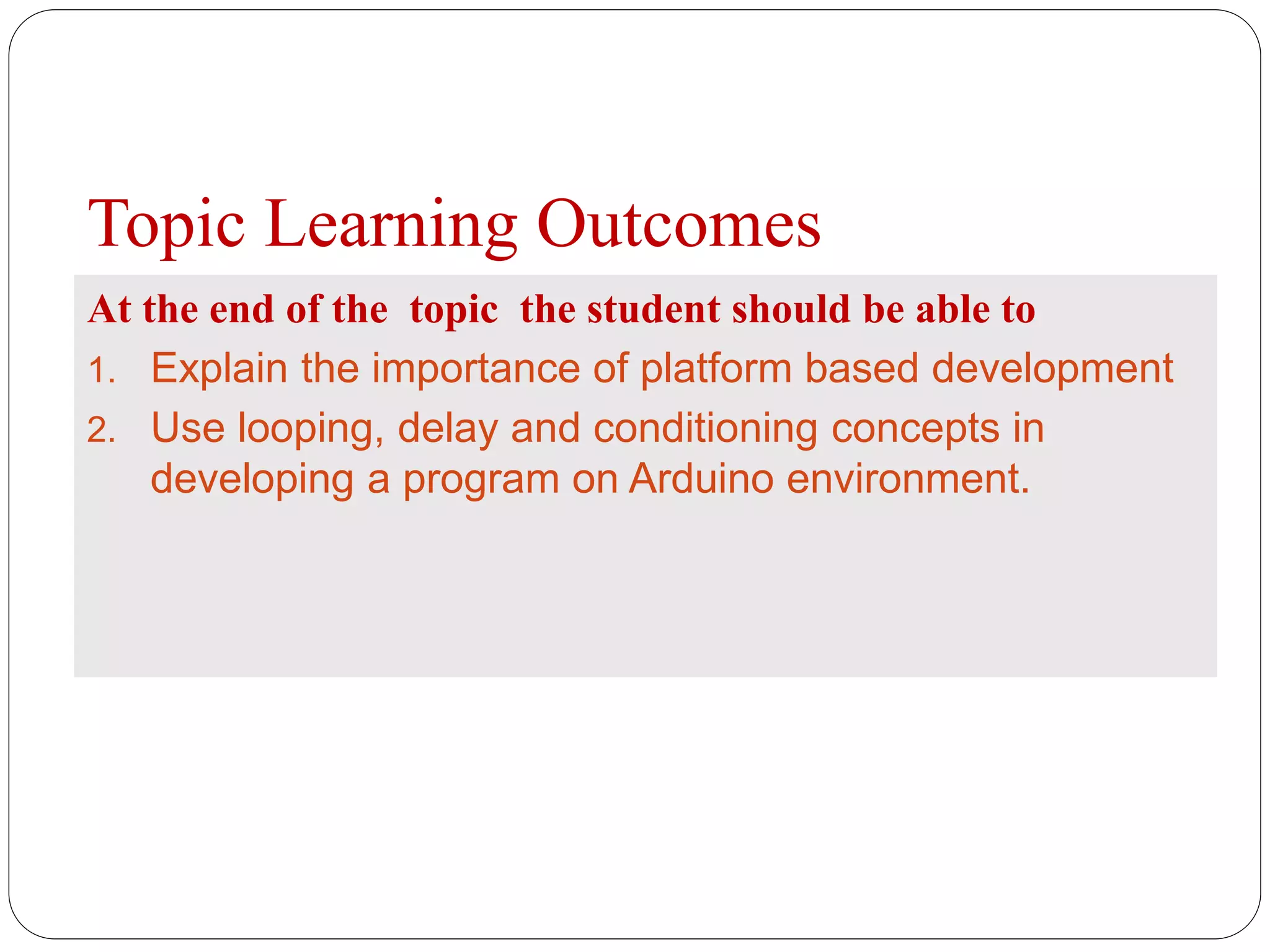 Topic Learning Outcomes At the end of the topic the student should be able to 1. Explain the importance of platform based development 2. Use looping, delay and conditioning concepts in developing a program on Arduino environment. 